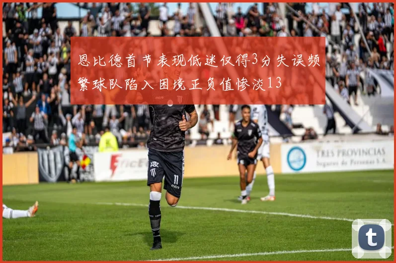 恩比德首节表现低迷仅得3分失误频繁球队陷入困境正负值惨淡13
