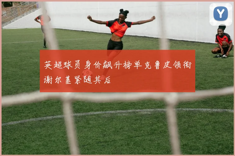 英超球员身价飙升榜单克鲁皮领衔谢尔基紧随其后