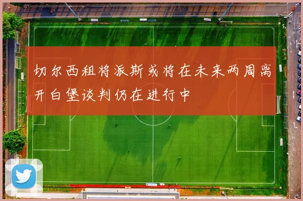 切尔西租将派斯或将在未来两周离开白堡谈判仍在进行中