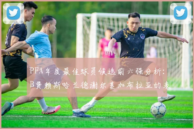 PFA年度最佳球员候选前六强分析：B费赖斯哈兰德谢尔基加布拉亚的表现对比