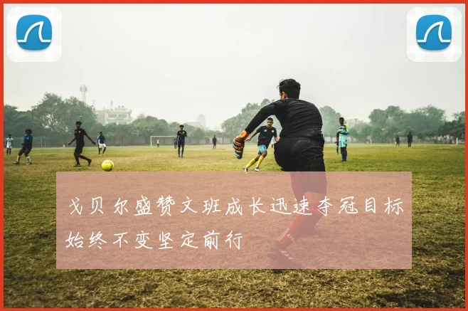 戈贝尔盛赞文班成长迅速夺冠目标始终不变坚定前行