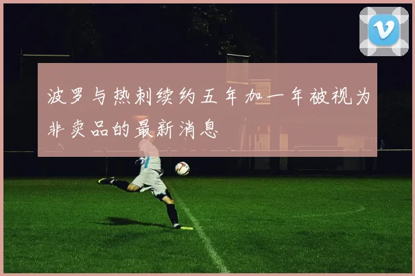 波罗与热刺续约五年加一年被视为非卖品的最新消息