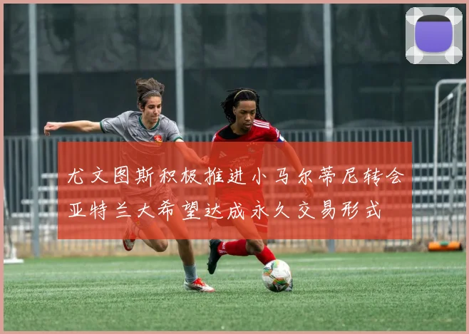尤文图斯积极推进小马尔蒂尼转会亚特兰大希望达成永久交易形式