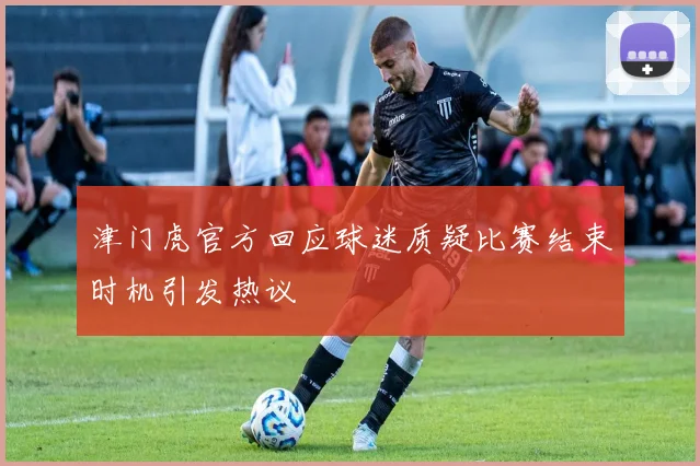 津门虎官方回应球迷质疑比赛结束时机引发热议