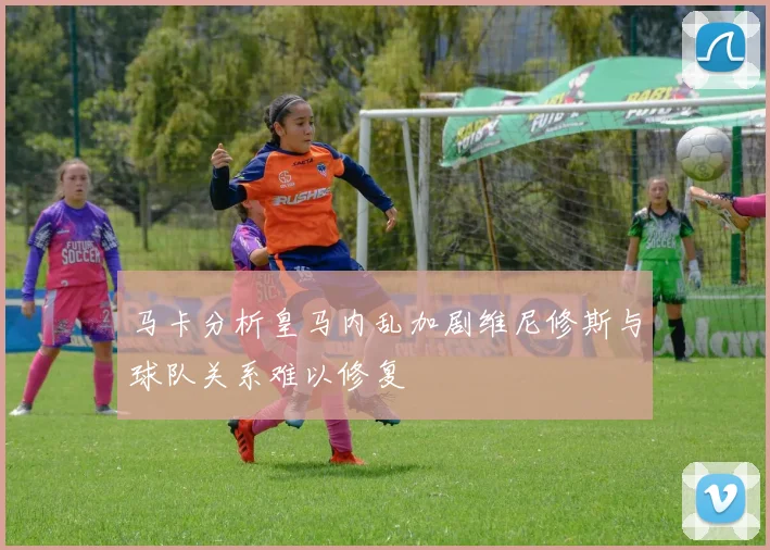 马卡分析皇马内乱加剧维尼修斯与球队关系难以修复