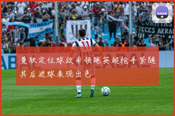 曼联定位球效率领跑英超枪手紧随其后进球表现出色